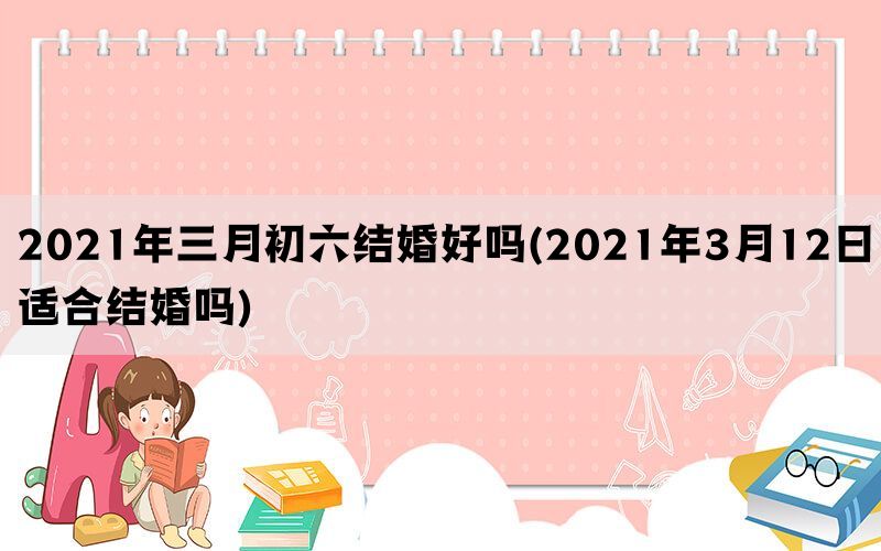 2021年三月初六结婚好吗(2021年3月12日适合结婚吗)