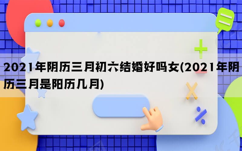 2021年阴历三月初六结婚好吗女(2021年阴历三月是阳历几月)