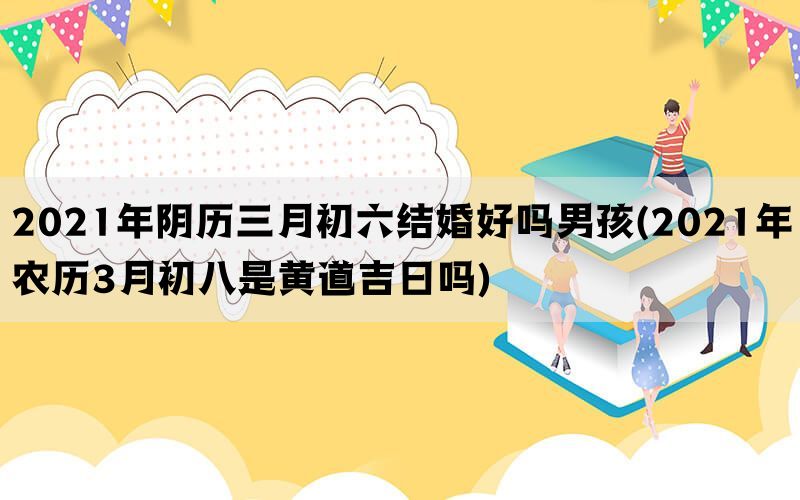 2021年阴历三月初六结婚好吗男孩(2021年农历3月初八是黄道吉日吗)