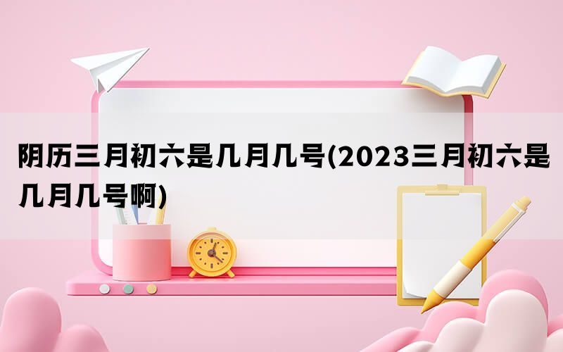 阴历三月初六是几月几号(2023三月初六是几月几号啊)