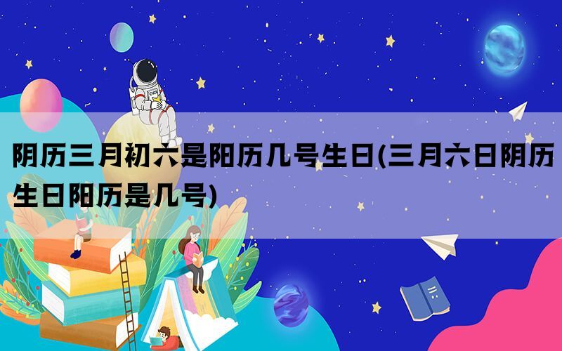 阴历三月初六是阳历几号生日(三月六日阴历生日阳历是几号)(图1)