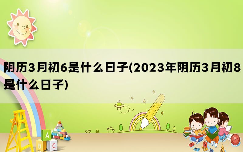 阴历3月初6是什么日子(2023年阴历3月初8是什么日子)