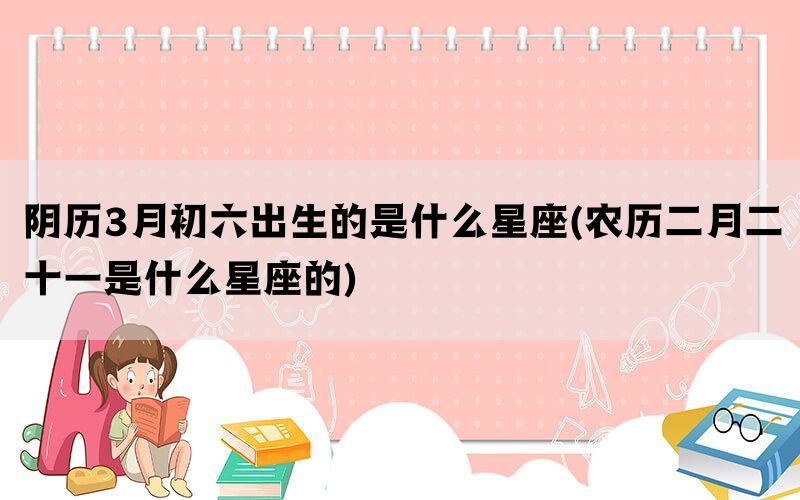 阴历3月初六出生的是什么星座(农历二月二十一是什么星座的)