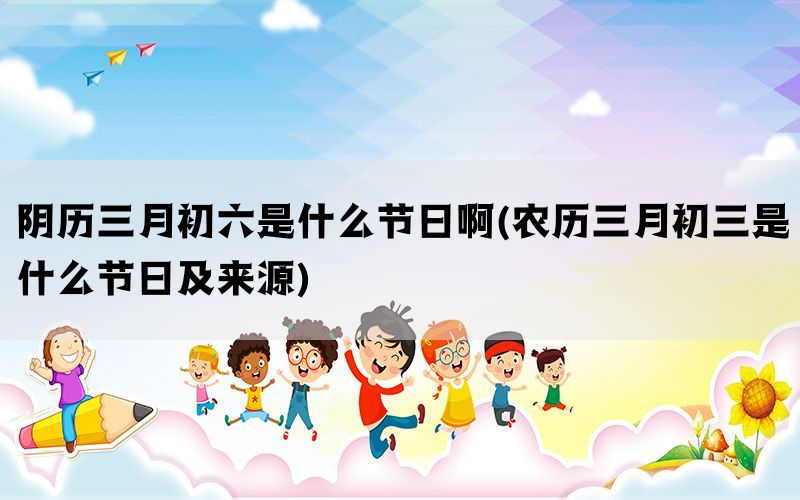 阴历三月初六是什么节日啊(农历三月初三是什么节日及来源)