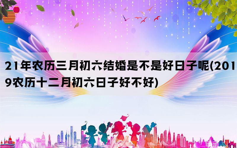 21年农历三月初六结婚是不是好日子呢(2019农历十二月初六日子好不好)