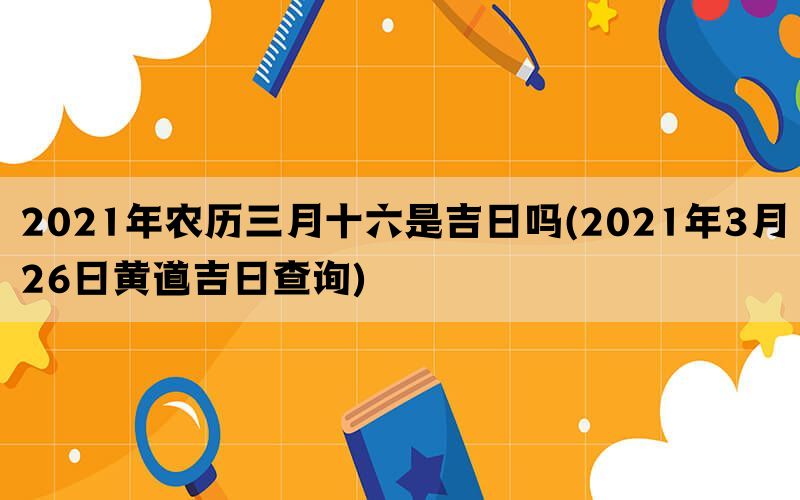 2021年农历三月十六是吉日吗(2021年3月26日黄道吉日查询)