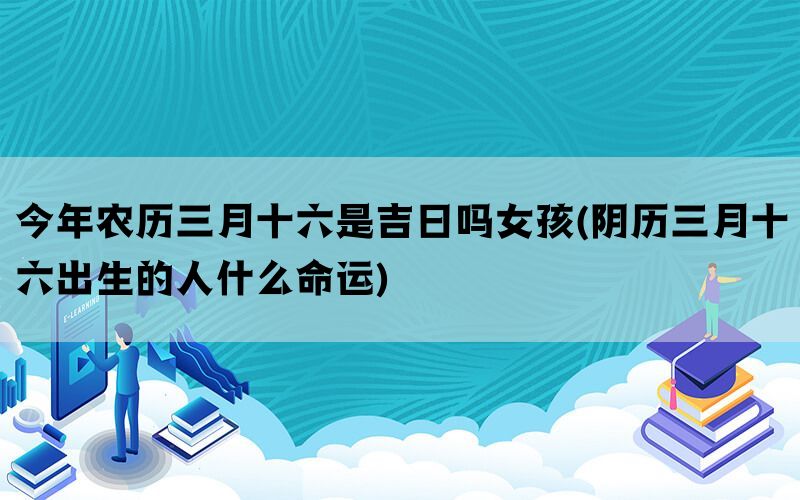 今年农历三月十六是吉日吗女孩(阴历三月十六出生的人什么命运)