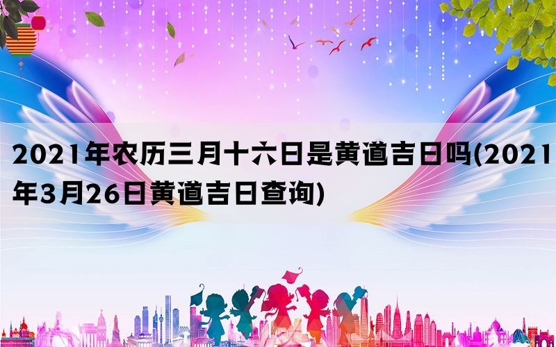 2021年农历三月十六日是黄道吉日吗(2021年3月26日黄道吉日查询)