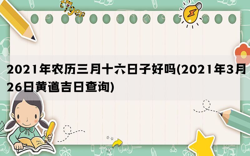 2021年农历三月十六日子好吗(2021年3月26日黄道吉日查询)