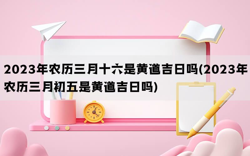 2023年农历三月十六是黄道吉日吗(2023年农历三月初五是黄道吉日吗)(图1)