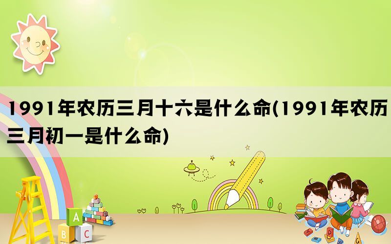 1991年农历三月十六是什么命(1991年农历三月初一是什么命)