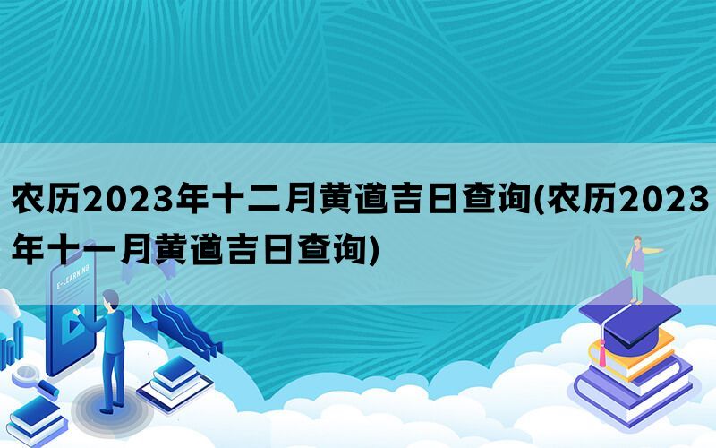 农历2023年十二月黄道吉日查询(农历2023年十一月黄道吉日查询)