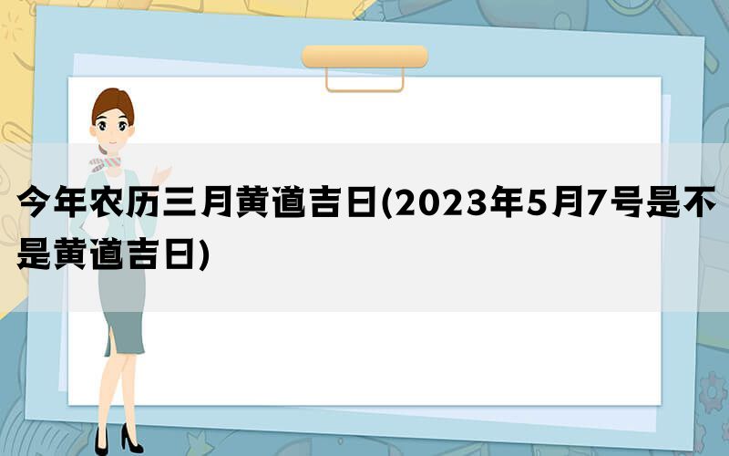 今年农历三月黄道吉日(2023年5月7号是不是黄道吉日)