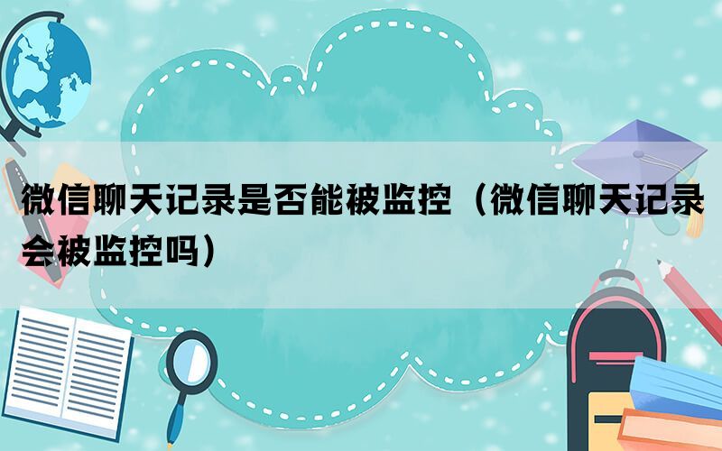 微信聊天记录是否能被监控（微信聊天记录会被监控吗）(图1)