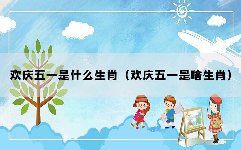 欢庆五一是什么生肖（欢庆五一是啥生肖）(图1)