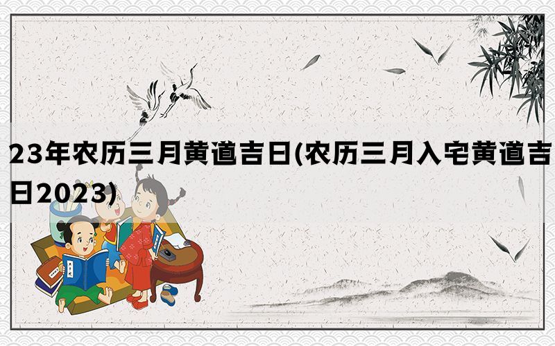 23年农历三月黄道吉日(农历三月入宅黄道吉日2023)