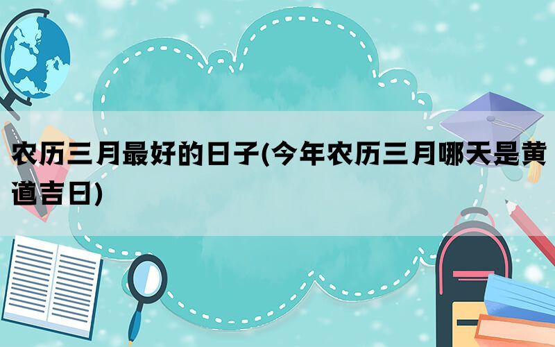 农历三月最好的日子(今年农历三月哪天是黄道吉日)