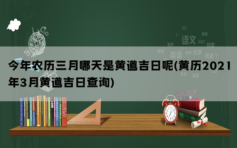 今年农历三月哪天是黄道吉日呢(黄历2021年3月黄道吉日查询)