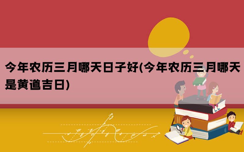 今年农历三月哪天日子好(今年农历三月哪天是黄道吉日)