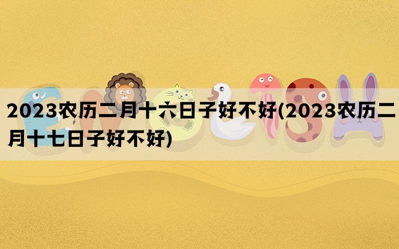 2023农历二月十六日子好不好(2023农历二月十七日子好不好)(图1)