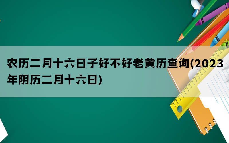 农历二月十六日子好不好老黄历查询(2023年阴历二月十六日)