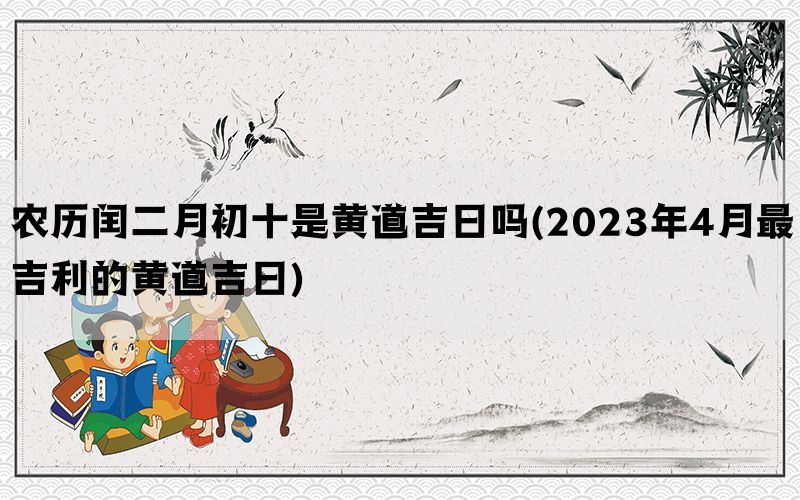 农历闰二月初十是黄道吉日吗(2023年4月最吉利的黄道吉日)