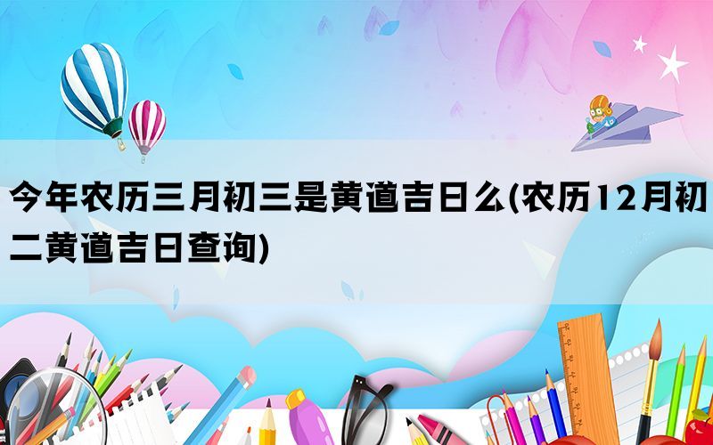今年农历三月初三是黄道吉日么(农历12月初二黄道吉日查询)(图1)