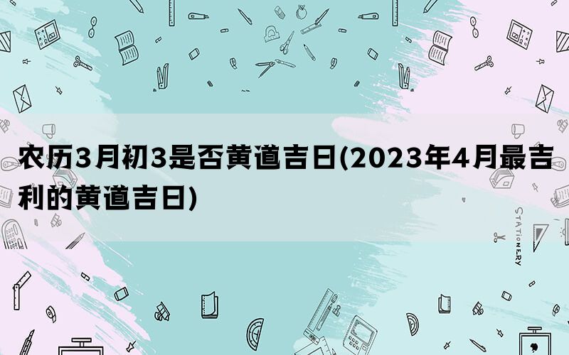 农历3月初3是否黄道吉日(2023年4月最吉利的黄道吉日)