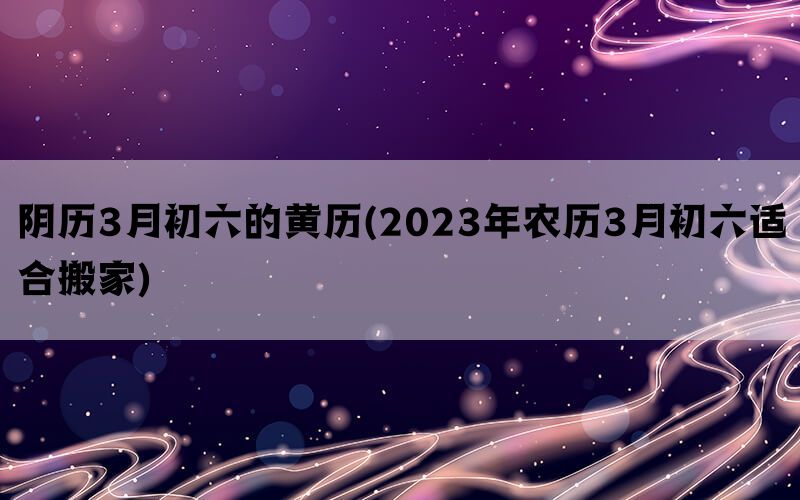 阴历3月初六的黄历(2023年农历3月初六适合搬家)