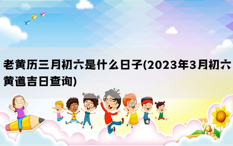 老黄历三月初六是什么日子(2023年3月初六黄道吉日查询)(图1)