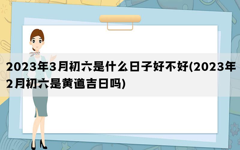 2023年3月初六是什么日子好不好(2023年2月初六是黄道吉日吗)