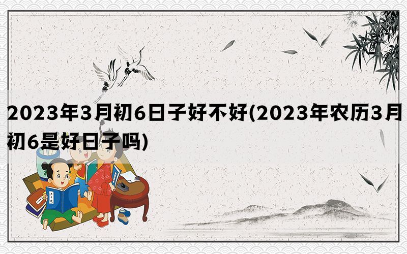 2023年3月初6日子好不好(2023年农历3月初6是好日子吗)