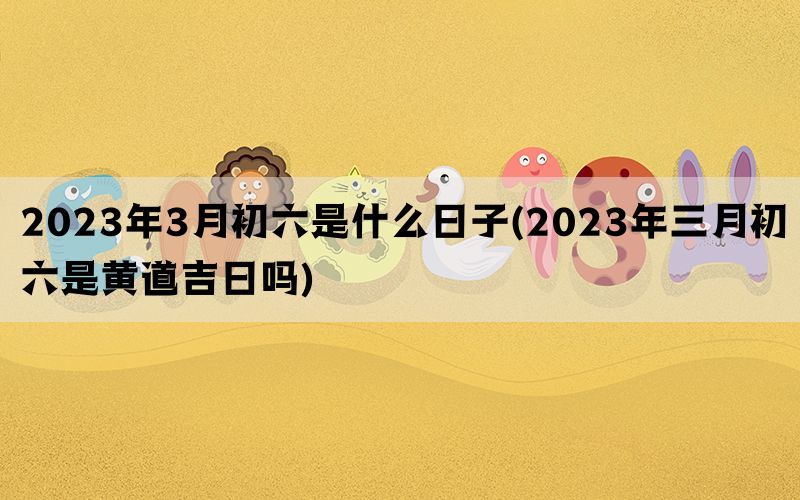 2023年3月初六是什么日子(2023年三月初六是黄道吉日吗)