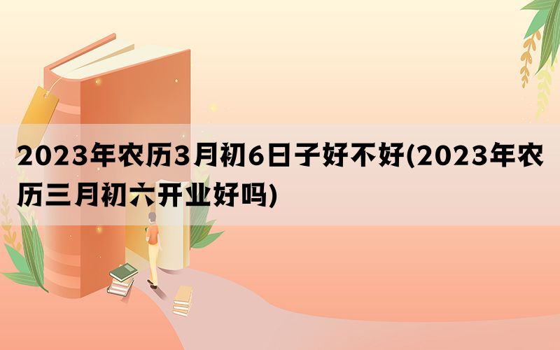 2023年农历3月初6日子好不好(2023年农历三月初六开业好吗)