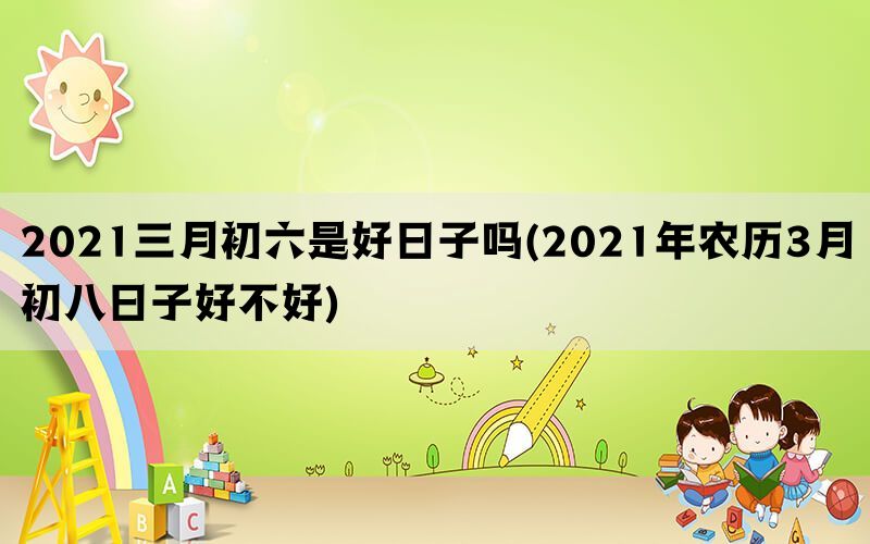 2021三月初六是好日子吗(2021年农历3月初八日子好不好)