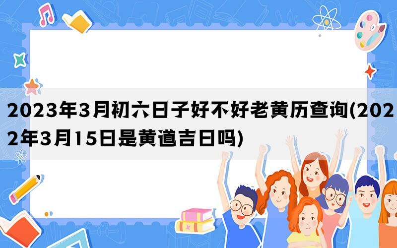 2023年3月初六日子好不好老黄历查询(2022年3月15日是黄道吉日吗)
