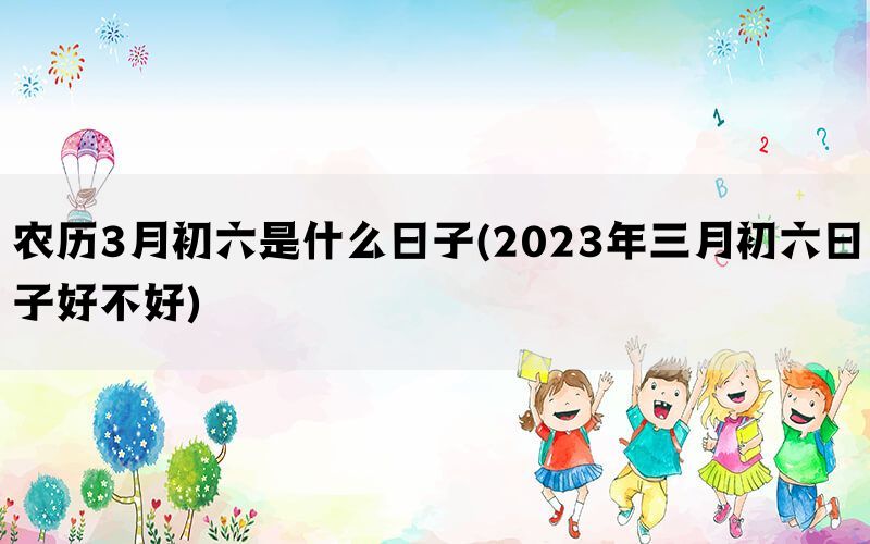 农历3月初六是什么日子(2023年三月初六日子好不好)(图1)