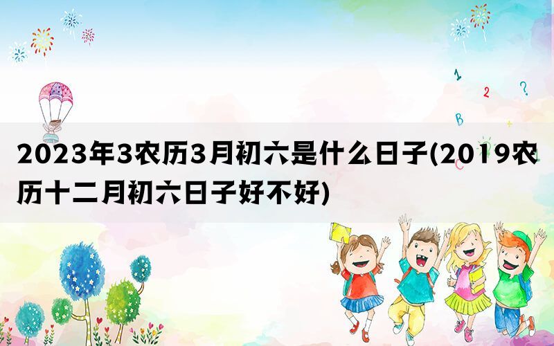 2023年3农历3月初六是什么日子(2019农历十二月初六日子好不好)(图1)