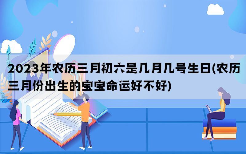 2023年农历三月初六是几月几号生日(农历三月份出生的宝宝命运好不好)