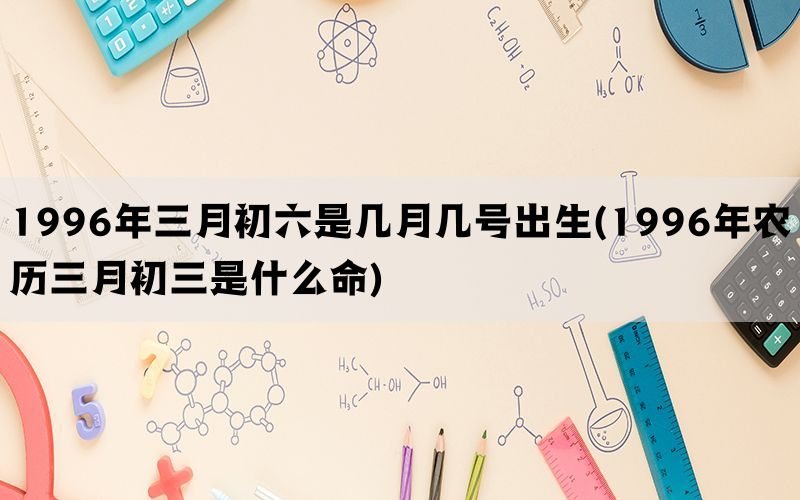 1996年三月初六是几月几号出生(1996年农历三月初三是什么命)
