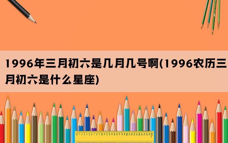 1996年三月初六是几月几号啊(1996农历三月初六是什么星座)(图1)