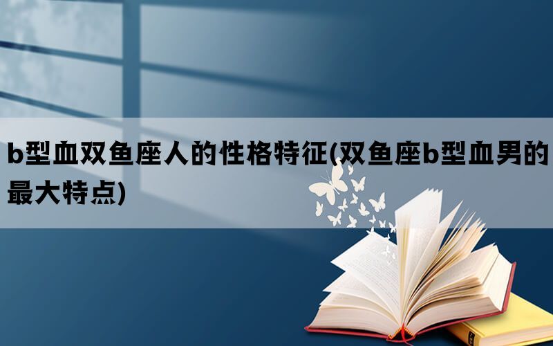 b型血双鱼座人的性格特征(双鱼座b型血男的最大特点)