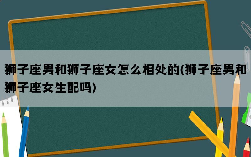 狮子座男和狮子座女怎么相处的(狮子座男和狮子座女生配吗)