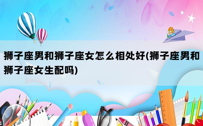 狮子座男和狮子座女怎么相处好(狮子座男和狮子座女生配吗)(图1)