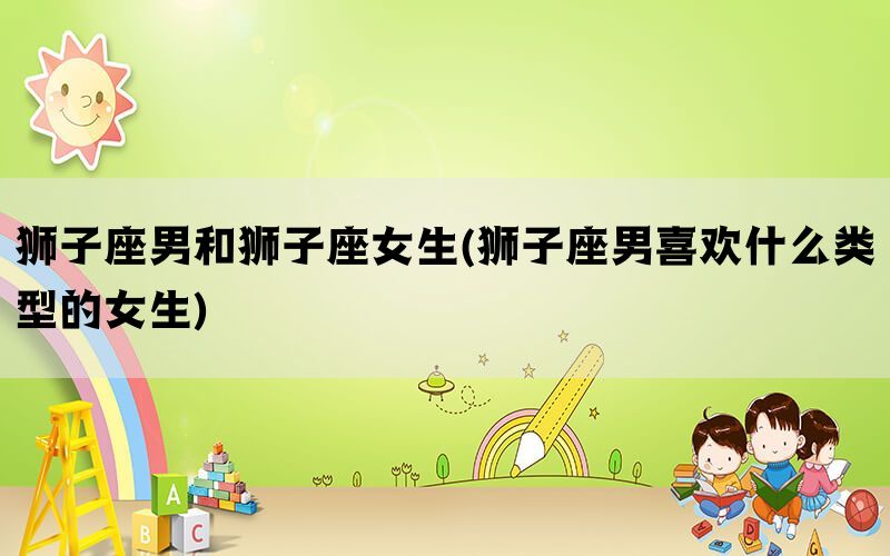 狮子座男和狮子座女生(狮子座男喜欢什么类型的女生)(图1)