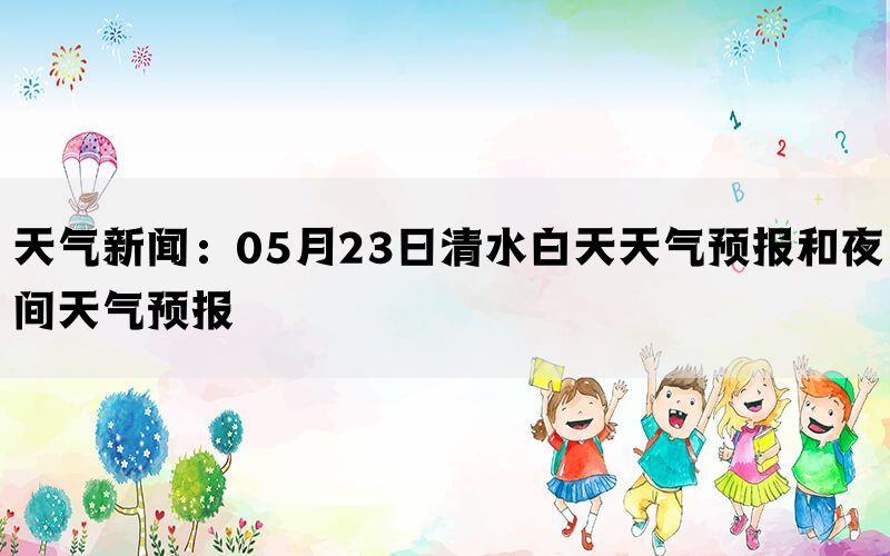 天气新闻：05月23日清水白天天气预报和夜间天气预报(图1)