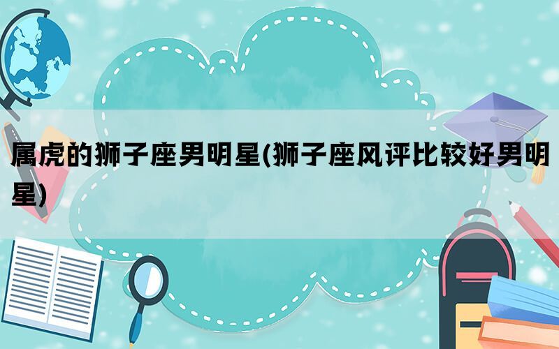 属虎的狮子座男明星(狮子座风评比较好男明星)(图1)