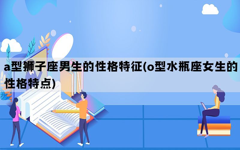 a型狮子座男生的性格特征(o型水瓶座女生的性格特点)