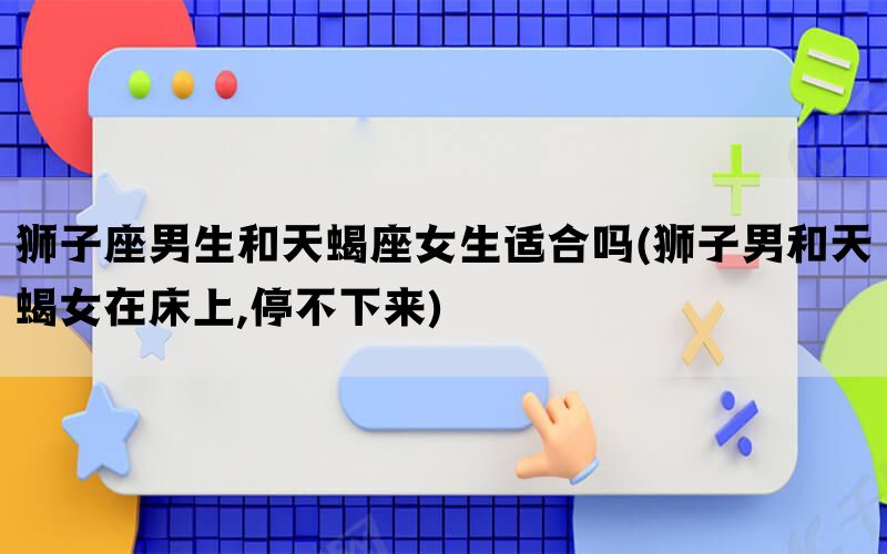 狮子座男生和天蝎座女生适合吗(狮子男和天蝎女在床上,停不下来)(图1)