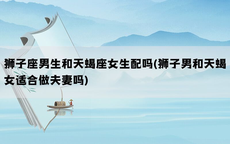 狮子座男生和天蝎座女生配吗(狮子男和天蝎女适合做夫妻吗)(图1)